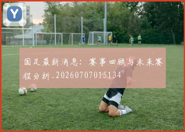 国足最新消息:赛事回顾与未来赛程分析_20260707015134