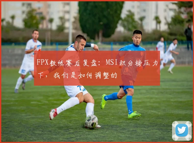 FPX教练赛后复盘:MSI积分榜压力下,我们是如何调整的