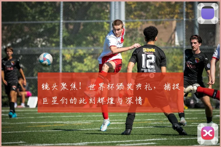 镜头聚焦！世界杯颁奖典礼，捕捉巨星们的此刻辉煌与深情