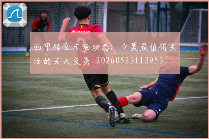 西甲转会市场动态：今夏最值得关注的五大交易_20260523113953