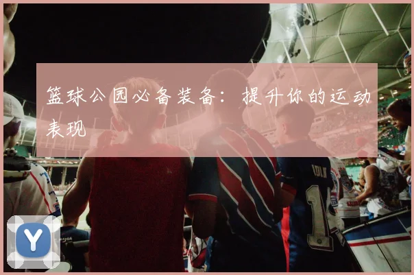 篮球公园必备装备：提升你的运动表现