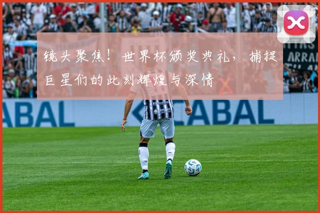 镜头聚焦！世界杯颁奖典礼，捕捉巨星们的此刻辉煌与深情