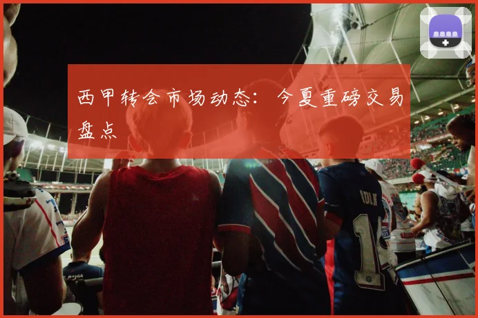 西甲转会市场动态：今夏重磅交易盘点
