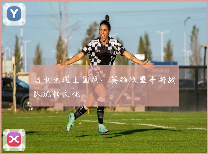 当电竞遇上国风，英雄联盟手游战队玩转文化