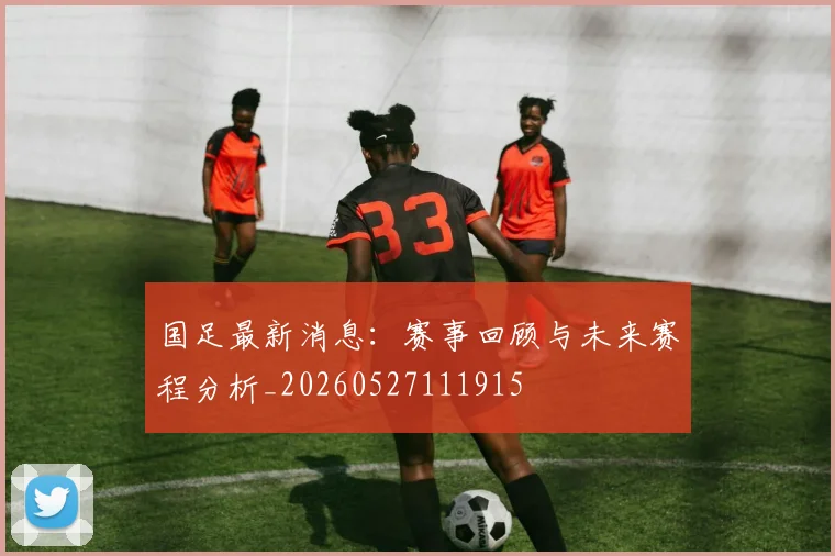 国足最新消息:赛事回顾与未来赛程分析_20260527111915