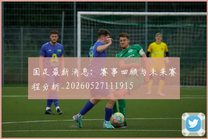 国足最新消息：赛事回顾与未来赛程分析_20260527111915