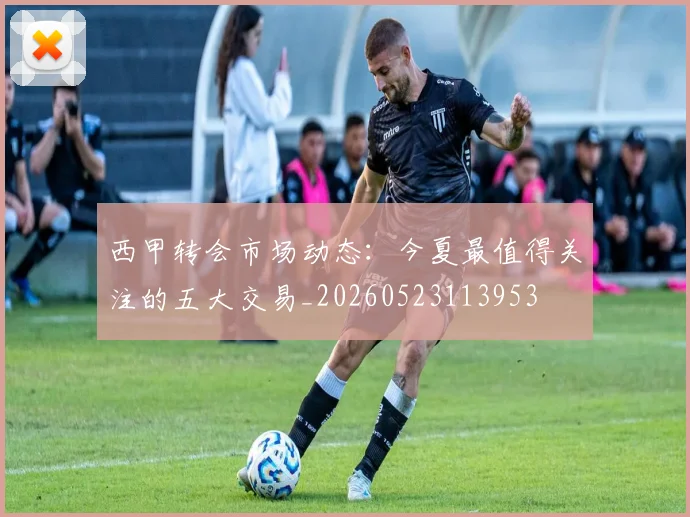 西甲转会市场动态:今夏最值得关注的五大交易_20260523113953