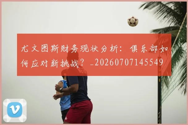 尤文图斯财务现状分析:俱乐部如何应对新挑战?_20260707145549